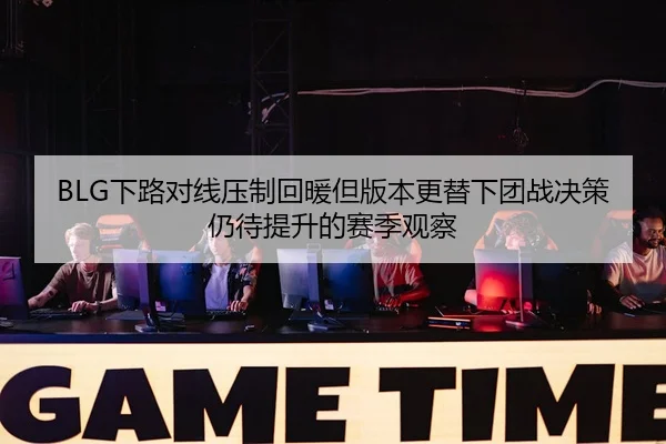 BLG下路对线压制回暖但版本更替下团战决策仍待提升的赛季观察