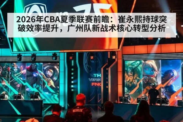 2026年CBA夏季联赛前瞻:崔永熙持球突破效率提升,广州队新战术核心转型分析
