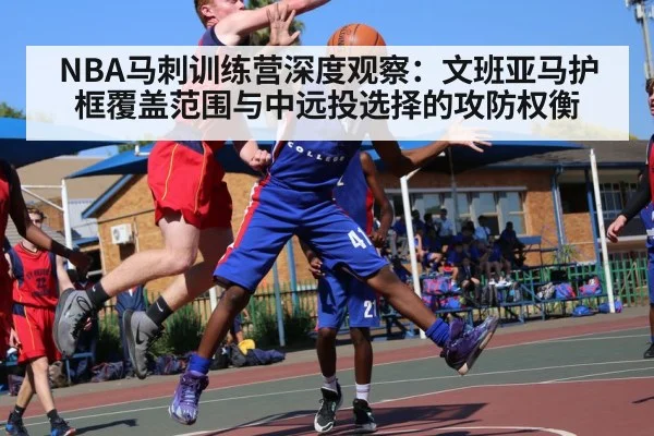 NBA马刺训练营深度观察:文班亚马护框覆盖范围与中远投选择的攻防权衡
