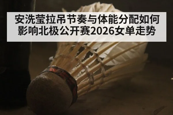 安洗莹拉吊节奏与体能分配如何影响北极公开赛2026女单走势