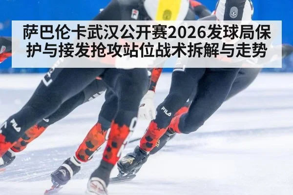 萨巴伦卡武汉公开赛2026发球局保护与接发抢攻站位战术拆解与走势