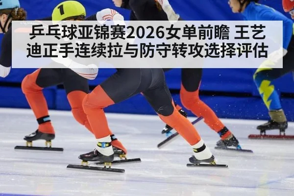 乒乓球亚锦赛2026女单前瞻 王艺迪正手连续拉与防守转攻选择评估